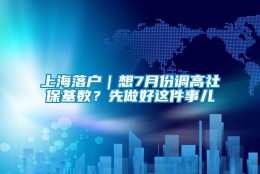 上海落户｜想7月份调高社保基数？先做好这件事儿