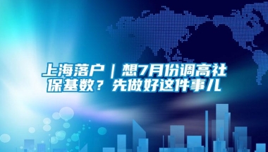 上海落户｜想7月份调高社保基数？先做好这件事儿