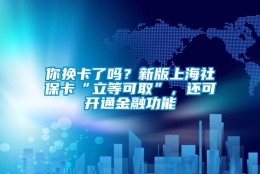 你换卡了吗？新版上海社保卡“立等可取”，还可开通金融功能