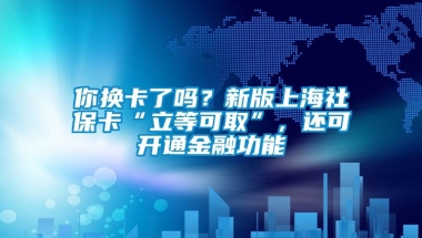 你换卡了吗？新版上海社保卡“立等可取”，还可开通金融功能