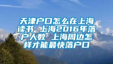 天津户口怎么在上海读书 上海2016年落户人数 上海周边怎样才能最快落户口