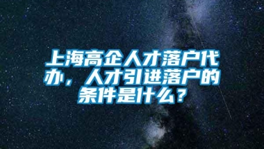 上海高企人才落户代办，人才引进落户的条件是什么？