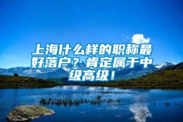 上海什么样的职称最好落户？肯定属于中级高级！