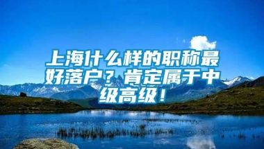 上海什么样的职称最好落户？肯定属于中级高级！