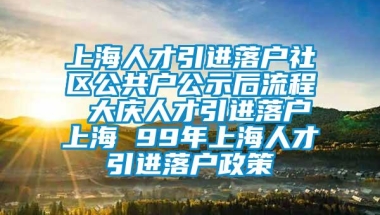 上海人才引进落户社区公共户公示后流程 大庆人才引进落户上海 99年上海人才引进落户政策