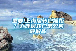 重要!上海居转户被拒？办理居转户常见问题解答