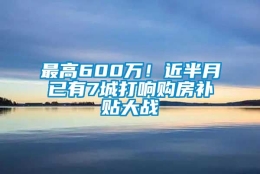 最高600万！近半月已有7城打响购房补贴大战