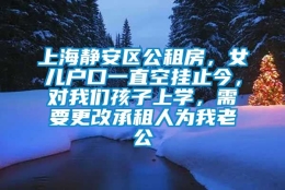 上海静安区公租房，女儿户口一直空挂止今，对我们孩子上学，需要更改承租人为我老公