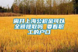 离开上海公积金可以全额提取吗 要看职工的户口