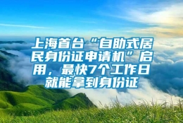 上海首台“自助式居民身份证申请机”启用，最快7个工作日就能拿到身份证