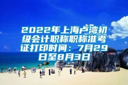 2022年上海卢湾初级会计职称职称准考证打印时间：7月29日至8月3日