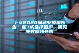 上交2020届就业质量报告：超7成选择留沪，研究生数据超亮眼