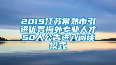 2019江苏常熟市引进优秀海外专业人才50人公告进入阅读模式