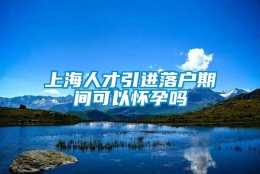 上海人才引进落户期间可以怀孕吗