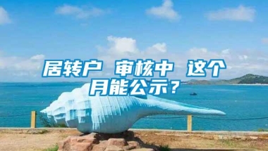 居转户 审核中 这个月能公示？