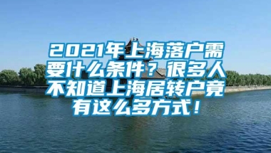 2021年上海落户需要什么条件？很多人不知道上海居转户竟有这么多方式！