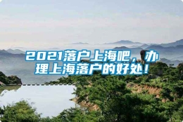 2021落户上海吧，办理上海落户的好处！