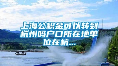 上海公积金可以转到杭州吗户口所在地单位在杭...