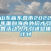 山东省东营市2022年面向海内外招才引智活动人才引进总体计划