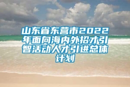 山东省东营市2022年面向海内外招才引智活动人才引进总体计划