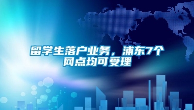 留学生落户业务，浦东7个网点均可受理