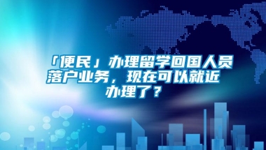 「便民」办理留学回国人员落户业务，现在可以就近办理了？