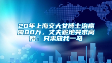 20年上海交大女博士治癌需80万，丈夫跪地哭求离婚：只求放我一马