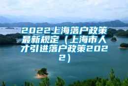 2022上海落户政策最新规定（上海市人才引进落户政策2022）