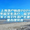 上海落户新政2021年留学生落户，留学生上海工作落户去哪里办理可靠