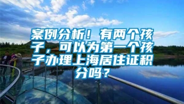 案例分析！有两个孩子，可以为第一个孩子办理上海居住证积分吗？