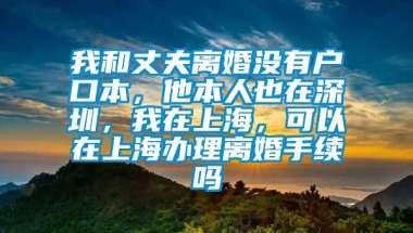 我和丈夫离婚没有户口本，他本人也在深圳，我在上海，可以在上海办理离婚手续吗