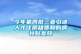 今年第四批三亚引进人才住房租赁和购房补贴发放