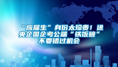 “应届生”身份太珍贵！进央企国企考公端“铁饭碗”不要错过机会