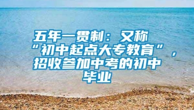 五年一贯制：又称“初中起点大专教育”，招收参加中考的初中毕业