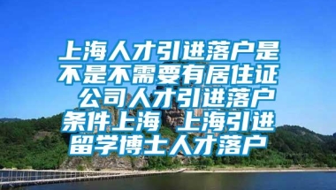 上海人才引进落户是不是不需要有居住证 公司人才引进落户条件上海 上海引进留学博士人才落户