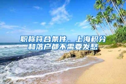 职称符合条件，上海积分和落户都不需要发愁