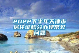 2022下半年天津市居住证积分办理常见问题