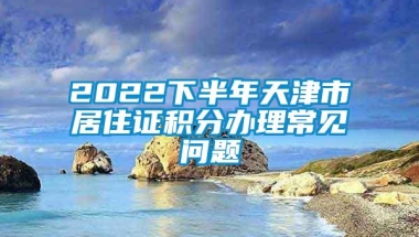 2022下半年天津市居住证积分办理常见问题