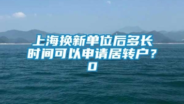 上海换新单位后多长时间可以申请居转户？0