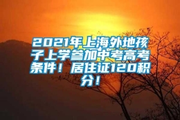 2021年上海外地孩子上学参加中考高考条件！居住证120积分！