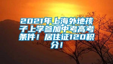 2021年上海外地孩子上学参加中考高考条件！居住证120积分！