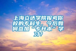 上海立达学院报考你校的专科生，今后如何参加“专升本”学习？