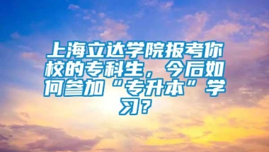 上海立达学院报考你校的专科生，今后如何参加“专升本”学习？