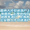 国内人才引进落户上海难吗 上海人才引进两年落户 上海市公安局人才引进落户