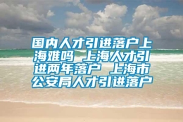 国内人才引进落户上海难吗 上海人才引进两年落户 上海市公安局人才引进落户