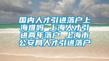 国内人才引进落户上海难吗 上海人才引进两年落户 上海市公安局人才引进落户