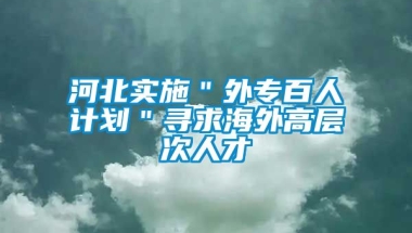 河北实施＂外专百人计划＂寻求海外高层次人才