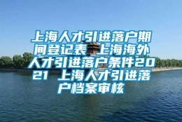 上海人才引进落户期间登记表 上海海外人才引进落户条件2021 上海人才引进落户档案审核