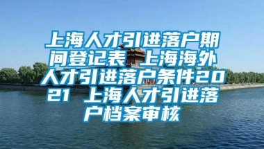 上海人才引进落户期间登记表 上海海外人才引进落户条件2021 上海人才引进落户档案审核