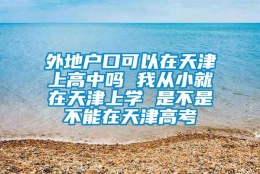 外地户口可以在天津上高中吗 我从小就在天津上学 是不是不能在天津高考